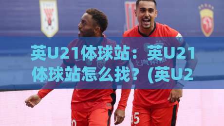 英U21体球站：英U21体球站怎么找？(英U21体球站)年轻球员数据追踪的3个新变化-今日最新外围进球网免安装走势频道英文解说反波胆链接