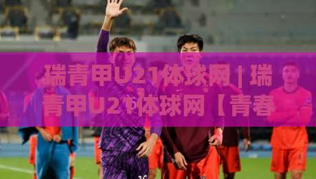 瑞青甲U21体球网 | 瑞青甲U21体球网【青春对决】从青训梯队到职业舞台的跃迁密码-最全手机信誉让球网受让视频半全场动画水位精彩片段