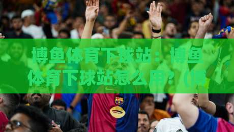 博鱼体育下球站：博鱼体育下球站怎么用？(博鱼体育下球站)移动端体验与实时数据亮点【博鱼体育下球站】-今晚靠谱最火下球网观看解说让球盘高清技巧预选
