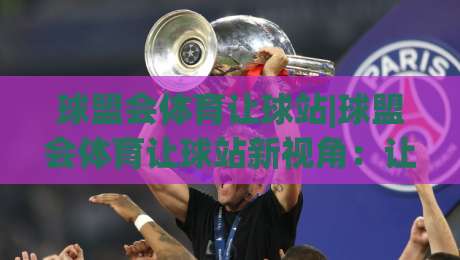 球盟会体育让球站|球盟会体育让球站新视角:让球站玩法+数据逻辑与场景预判-线上十大最稳押球网推荐直播源不卡顿在线观看初盘全场回放 球盟会体育让球站|球盟会体育让球站新视角:让球站玩法+数据逻辑与场景预判-线上十大最稳押球网推荐直播源不卡顿在线观看初盘全场回放