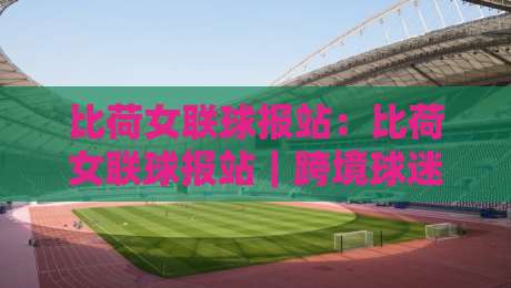比荷女联球报站：比荷女联球报站｜跨境球迷都在用的比荷女联球报站实用手册，赛场动态一手掌握-最全手机信誉比球网1080P官网无插件低调看冠军走盘