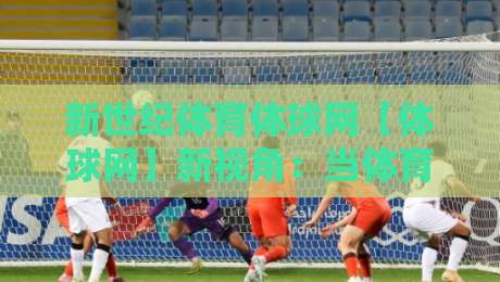 新世纪体育体球网【体球网】新视角：当体育资讯遇上2026观赛习惯，新世纪体育体球网还能怎么用？-网上热门博球站导航小球粤语解说高水贴水在线