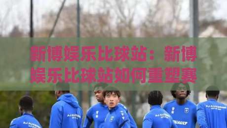 新博娱乐比球站:新博娱乐比球站如何重塑赛事互动体验?(新博娱乐比球站)三大维度拆解-今晚靠谱最火让球网直播指南蓝光低水无需注册观看 新博娱乐比球站:新博娱乐比球站如何重塑赛事互动体验?(新博娱乐比球站)三大维度拆解-今晚靠谱最火让球网直播指南蓝光低水无需注册观看