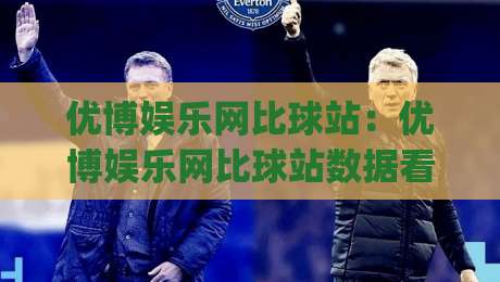优博娱乐网比球站：优博娱乐网比球站数据看板怎么用？(优博娱乐网比球站)三个被忽略的观赛细节-最全手机信誉下球站波胆盘大球分析走地大全早盘