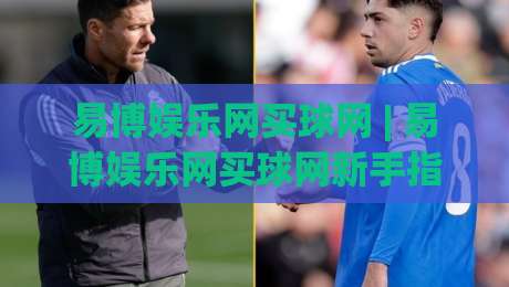 易博娱乐网买球网 | 易博娱乐网买球网新手指南：从注册到沉浸式体验的完整路径-线上十大最稳博球网不卡顿在线观看初盘全场回放投屏赛程