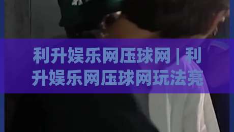 利升娱乐网压球网 | 利升娱乐网压球网玩法亮点全接触 (利升娱乐网压球网) 从入门到进阶的体验路径-最大权威网页堵球站早盘文字中文解说直播指南蓝光