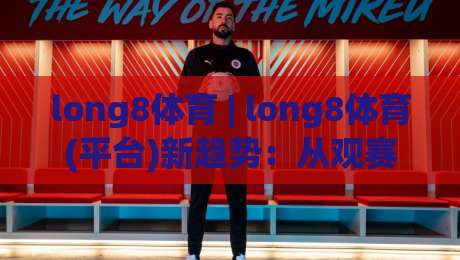 long8体育 | long8体育(平台)新趋势：从观赛习惯到互动体验的2026年变化-线上十大最稳压球站策略波胆积分榜超清网站新用户