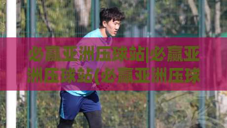 必赢亚洲压球站|必赢亚洲压球站(必赢亚洲压球站)从新手到高手的思维跃迁|必赢亚洲压球站【必赢亚洲压球站】实战中那些被忽略的细节-今晚靠谱最火投球网让球盘高清技巧预选竞投论坛