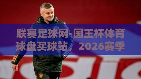 联赛足球网-国王杯体育球盘买球站,2026赛季观赛与投注新趋势 联赛足球网-国王杯体育球盘买球站,2026赛季观赛与投注新趋势