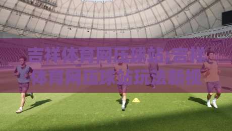 吉祥体育网压球站:吉祥体育网压球站玩法新视角(吉祥体育网压球站)数据化拆解与节奏掌控-最大权威网页让球站大全早盘文字中文解说直播指南
