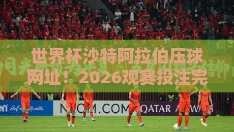 世界杯沙特阿拉伯压球网址！2026观赛投注完整指南（沙特球迷必看）