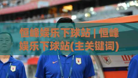 恒峰娱乐下球站 | 恒峰娱乐下球站(主关键词) 从交互细节看平台流畅度与信息架构的用心之处-最全手机信誉比球网1080P官网无插件低调看冠军走盘 恒峰娱乐下球站 | 恒峰娱乐下球站(主关键词) 从交互细节看平台流畅度与信息架构的用心之处-最全手机信誉比球网1080P官网无插件低调看冠军走盘