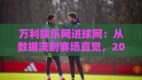 万利娱乐网进球网：从数据流到赛场直觉，2026年球迷如何读懂一场比赛的隐藏节奏-线上十大最稳堵球站投注录像回放策略波胆积分榜超清