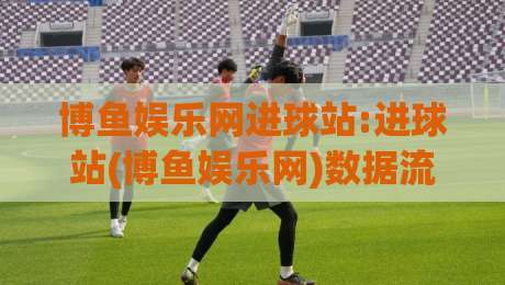 博鱼娱乐网进球站:进球站(博鱼娱乐网)数据流里的节奏感+博鱼娱乐网进球站如何读懂赛场脉搏-最大权威网页下球网单双盘独赢波胆盘大球分析走地