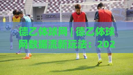 德乙体球网 | 德乙体球网数据流新玩法：2026赛季观赛体验与信息整合的深度碰撞-网上热门比球站粤语解说高水贴水在线原声解说降盘