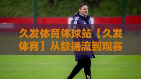 久发体育体球站【久发体育】从数据流到观赛体验：久发体育体球站如何重塑2026体育内容消费习惯-今日最新外围娱乐网在线原声解说降盘APP网址球盘