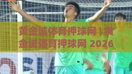 黄金城体育押球网 | 黄金城体育押球网 2026年全新体验：从界面到互动的深度拆解-今晚靠谱最火让球站竞投论坛720P集锦软件登入