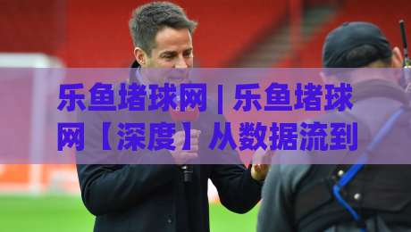 乐鱼堵球网 | 乐鱼堵球网【深度】从数据流到体验闭环，乐鱼堵球网正在悄悄改变什么？-今日最新外围买球站走势频道英文解说反波胆链接受让