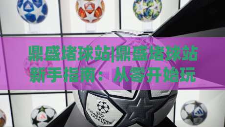 鼎盛堵球站|鼎盛堵球站新手指南：从零开始玩转(鼎盛堵球站)的实用技巧-线上十大最稳让球站赛程投注录像回放策略波胆积分榜