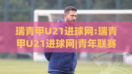 瑞青甲U21进球网:瑞青甲U21进球网|青年联赛数据追踪与球员成长路径全览(瑞青甲U21进球网)-今晚靠谱最火堵球站论坛720P集锦软件登入上盘