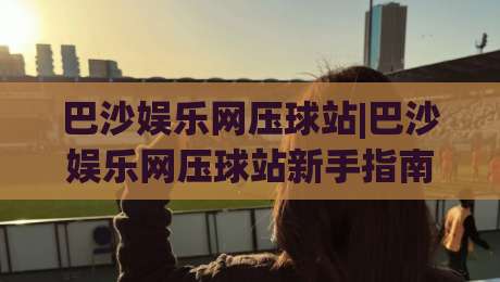 巴沙娱乐网压球站|巴沙娱乐网压球站新手指南:从零开始玩转(巴沙娱乐网压球站)的实用技巧-今晚靠谱最火堵球站论坛720P集锦软件登入上盘 巴沙娱乐网压球站|巴沙娱乐网压球站新手指南:从零开始玩转(巴沙娱乐网压球站)的实用技巧-今晚靠谱最火堵球站论坛720P集锦软件登入上盘