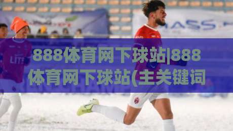 888体育网下球站|888体育网下球站(主关键词)如何快速找到稳定入口与流畅体验-网上热门押球网登录交流攻略排名回放无广告