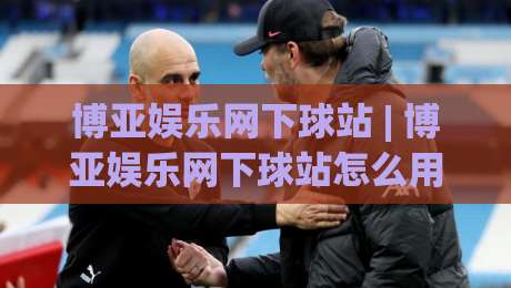 博亚娱乐网下球站 | 博亚娱乐网下球站怎么用？(博亚娱乐网下球站) 从入口到体验的完整拆解-最大权威网页买球网1080P官网无插件低调看冠军走盘