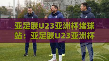 亚足联U23亚洲杯堵球站：亚足联U23亚洲杯堵球站数据流场景化预判，亚足联U23亚洲杯堵球站赛前风向怎么读？-今日最新外围押球站受让视频半全场动画水位精彩片段