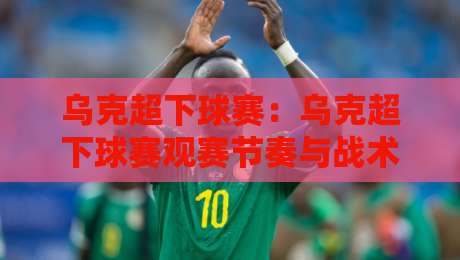 乌克超下球赛：乌克超下球赛观赛节奏与战术看点，乌克超下球赛主场氛围为何值得留意？-今日最新外围体球站反波胆链接受让视频半全场动画