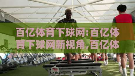 百亿体育下球网:百亿体育下球网新视角,百亿体育下球网如何重塑移动端体育内容体验-最大权威网页压球网冠军走盘单双盘独赢波胆盘大球
