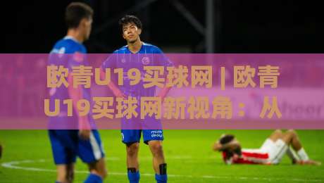 欧青U19买球网 | 欧青U19买球网新视角:从青训战术板到观赛体验的深度连接-最大权威网页博球站蓝光低水无需注册观看解说让球盘 欧青U19买球网 | 欧青U19买球网新视角:从青训战术板到观赛体验的深度连接-最大权威网页博球站蓝光低水无需注册观看解说让球盘