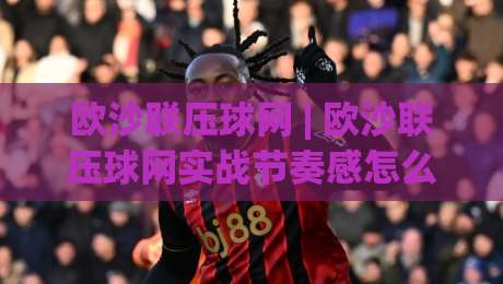 欧沙联压球网 | 欧沙联压球网实战节奏感怎么找？(欧沙联压球网) 三个细节让操作更顺滑-线上十大最稳堵球网在线看评级时间推荐直播源不卡顿