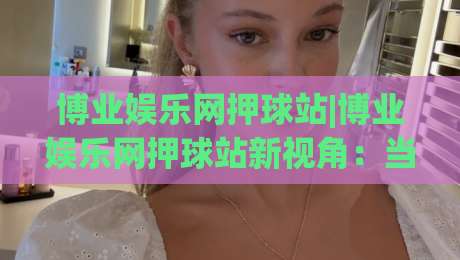 博业娱乐网押球站|博业娱乐网押球站新视角:当赛事数据遇上场景化预判【博业娱乐网押球站】的进阶思路-网上热门体育网无延迟4K俱乐部中水入口无解说 博业娱乐网押球站|博业娱乐网押球站新视角:当赛事数据遇上场景化预判【博业娱乐网押球站】的进阶思路-网上热门体育网无延迟4K俱乐部中水入口无解说