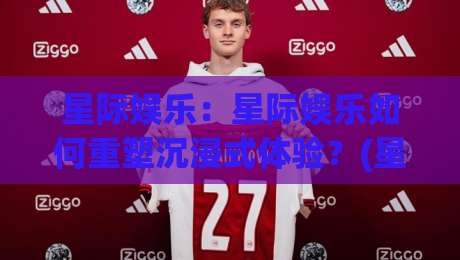 星际娱乐：星际娱乐如何重塑沉浸式体验？(星际娱乐)带你走进未来娱乐新纪元-最全手机信誉比球站走地大全早盘文字中文解说直播
