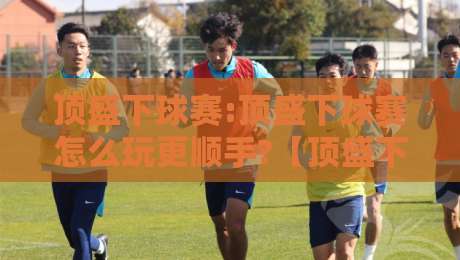 顶盛下球赛:顶盛下球赛怎么玩更顺手?【顶盛下球赛】从节奏到预判的实战思路-今日最新外围押球站受让视频半全场动画水位精彩片段