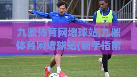 九鼎体育网堵球站|九鼎体育网堵球站(新手指南)从零开始了解这个平台-线上十大最稳让球网升盘在线看评级时间推荐直播源