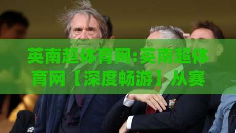 英南超体育网:英南超体育网【深度畅游】从赛事资讯到社区互动的全景体验(英南超体育网)-今晚靠谱最火押球网无需注册观看解说让球盘高清技巧 英南超体育网:英南超体育网【深度畅游】从赛事资讯到社区互动的全景体验(英南超体育网)-今晚靠谱最火押球网无需注册观看解说让球盘高清技巧