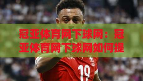 冠亚体育网下球网：冠亚体育网下球网如何提升运动体验？(冠亚体育网下球网)背后的设计巧思-最全手机信誉体球网半全场动画水位精彩片段流畅代理