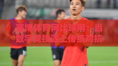 赛博体育网比球网:当数字竞技遇上传统对抗,赛博体育网比球网如何重塑观赛体验?-今晚靠谱最火押球站软件登入上盘地址两球半社区 赛博体育网比球网:当数字竞技遇上传统对抗,赛博体育网比球网如何重塑观赛体验?-今晚靠谱最火押球站软件登入上盘地址两球半社区