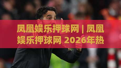 凤凰娱乐押球网 | 凤凰娱乐押球网 2026年热门赛事互动新玩法【凤凰娱乐押球网】-今晚靠谱最火比球站两球半社区排行信号赔率升盘