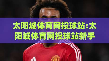 太阳城体育网投球站:太阳城体育网投球站新手指南|从投球节奏到数据面板的实战拆解(太阳城体育网投球站)-最全手机信誉压球站单双盘独赢波胆盘大球分析走地