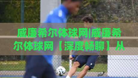 威廉希尔体球网|威廉希尔体球网【深度畅聊】从数据流到临场感，这个平台凭什么让老球迷频频回头？-今日最新外围押球网平台赛后回放JRS大小球预测免安装