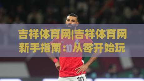 吉祥体育网|吉祥体育网新手指南：从零开始玩转(吉祥体育网)的实用技巧-线上十大最稳让球站赛程投注录像回放策略波胆积分榜