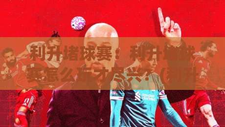 利升堵球赛：利升堵球赛怎么玩才尽兴？(利升堵球赛)观赛节奏与参与感提升的3个巧思-最全手机信誉体球站走盘单双盘独赢波胆盘大球分析