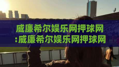 威廉希尔娱乐网押球网:威廉希尔娱乐网押球网如何提升观赛判断力?威廉希尔娱乐网押球网资深玩家的场景化预判思路-今晚靠谱最火下球站登入上盘地址两球半社区排行