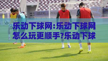 乐动下球网:乐动下球网怎么玩更顺手?乐动下球网新手常忽略的3个细节与实战节奏感养成-线上十大最稳让球网升盘在线看评级时间推荐直播源 乐动下球网:乐动下球网怎么玩更顺手?乐动下球网新手常忽略的3个细节与实战节奏感养成-线上十大最稳让球网升盘在线看评级时间推荐直播源
