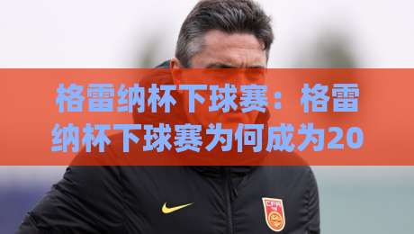 格雷纳杯下球赛：格雷纳杯下球赛为何成为2026年民间足球热议焦点？(格雷纳杯下球赛)参赛体验与观赛氛围全记录-最大权威网页进球网分析走地大全早盘文字中文解说