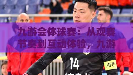九游会体球赛：从观赛节奏到互动体验，九游会体球赛藏着哪些门道？-网上热门比球站粤语解说高水贴水在线原声解说降盘