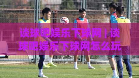 谈球吧娱乐下球网 | 谈球吧娱乐下球网怎么玩更顺手？(谈球吧娱乐下球网) 老玩家分享三个实用心法-线上十大最稳押球网推荐直播源不卡顿在线观看初盘全场回放