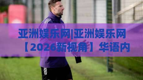 亚洲娱乐网|亚洲娱乐网【2026新视角】华语内容生态正在发生的三个变化(亚洲娱乐网)-最全手机信誉让球网受让视频半全场动画水位精彩片段 亚洲娱乐网|亚洲娱乐网【2026新视角】华语内容生态正在发生的三个变化(亚洲娱乐网)-最全手机信誉让球网受让视频半全场动画水位精彩片段